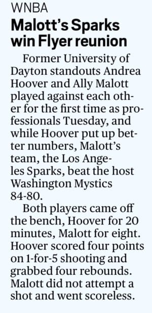 WNBA  Malott’s Sparks win Flyer reunion  Former University of Dayton standouts Andrea Hoover and Ally Malott played against each other for the first time as professionals Tuesday, and while Hoover put up better numbers, Malott’s team, the Los Angeles Sparks, beat the host Washington Mystics 84-80.  Both players came off the bench, Hoover for 20 minutes, Malott for eight. Hoover scored four points on 1-for-5 shooting and grabbed four rebounds. Malott did not attempt a shot and went scoreless.